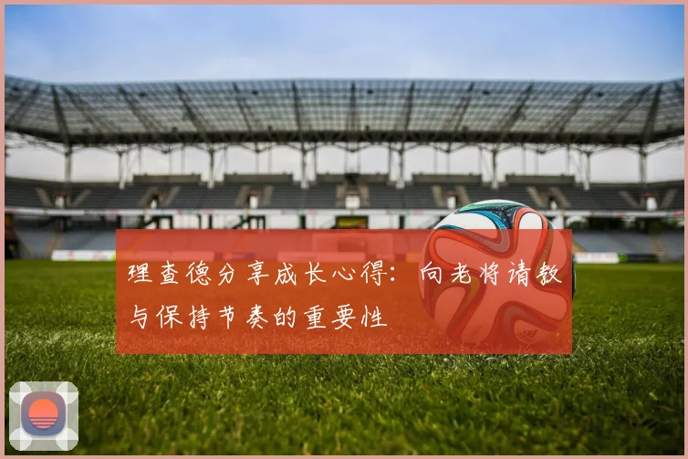 理查德分享成长心得：向老将请教与保持节奏的重要性