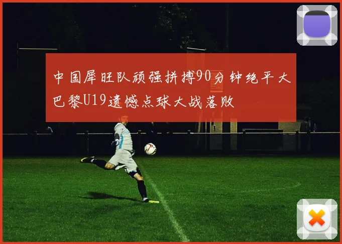 中国犀旺队顽强拼搏90分钟绝平大巴黎U19遗憾点球大战落败