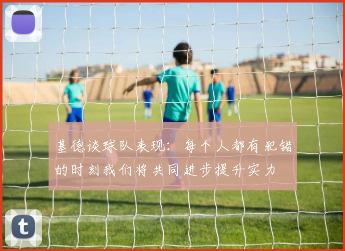 基德谈球队表现：每个人都有犯错的时刻我们将共同进步提升实力