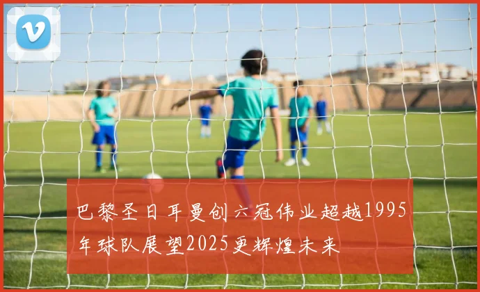 巴黎圣日耳曼创六冠伟业超越1995年球队展望2025更辉煌未来