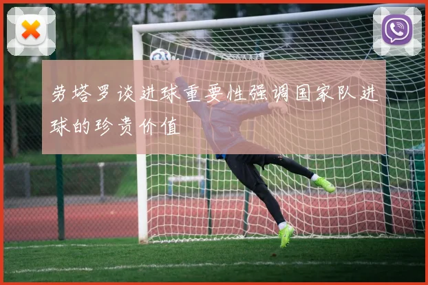劳塔罗谈进球重要性强调国家队进球的珍贵价值