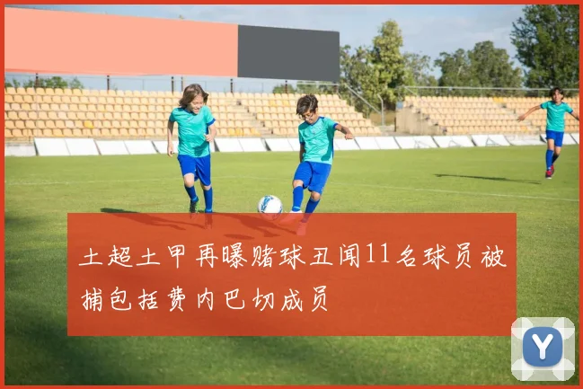 土超土甲再曝赌球丑闻11名球员被捕包括费内巴切成员