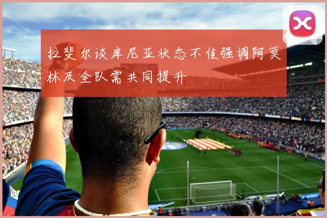 拉斐尔谈库尼亚状态不佳强调阿莫林及全队需共同提升