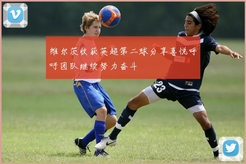 维尔茨收获英超第二球分享喜悦呼吁团队继续努力奋斗