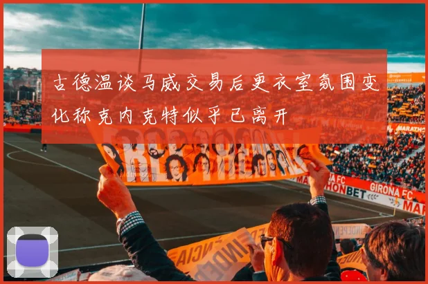 古德温谈马威交易后更衣室氛围变化称克内克特似乎已离开