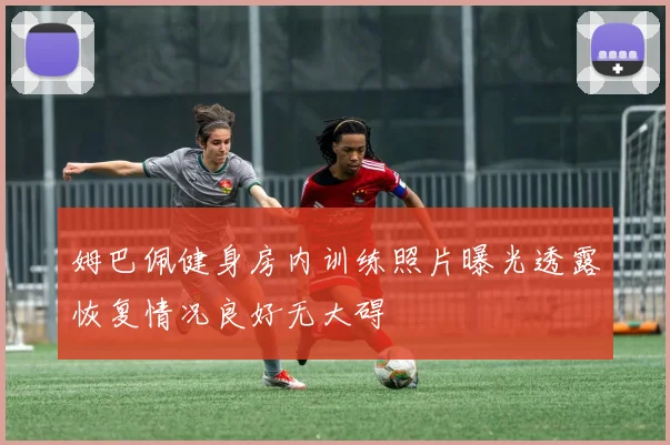 姆巴佩健身房内训练照片曝光透露恢复情况良好无大碍