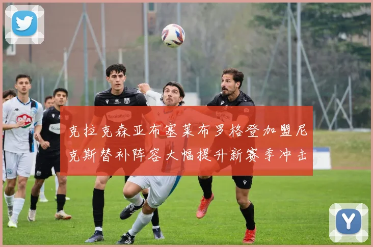克拉克森亚布塞莱布罗格登加盟尼克斯替补阵容大幅提升新赛季冲击东决目标明确