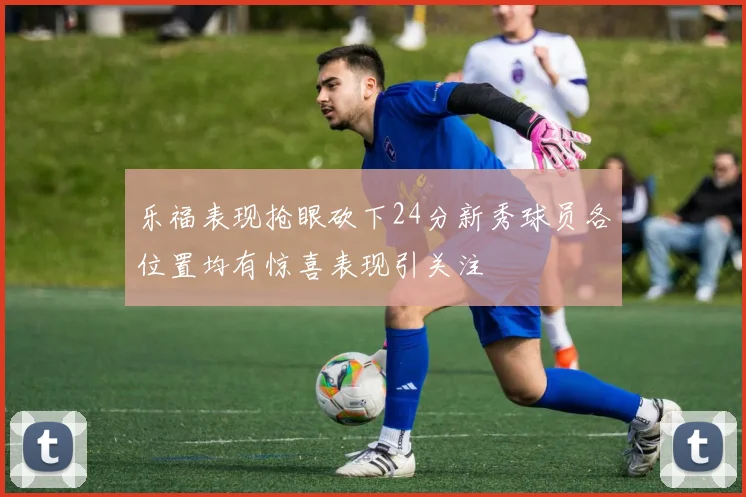 乐福表现抢眼砍下24分新秀球员各位置均有惊喜表现引关注