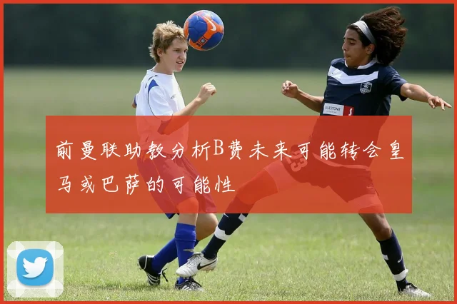 前曼联助教分析B费未来可能转会皇马或巴萨的可能性