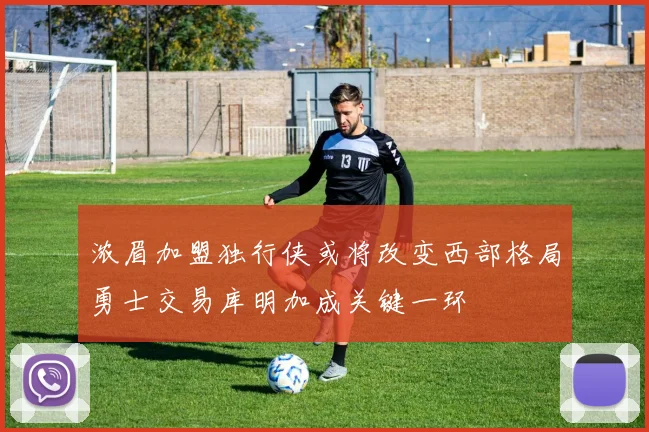 浓眉加盟独行侠或将改变西部格局勇士交易库明加成关键一环