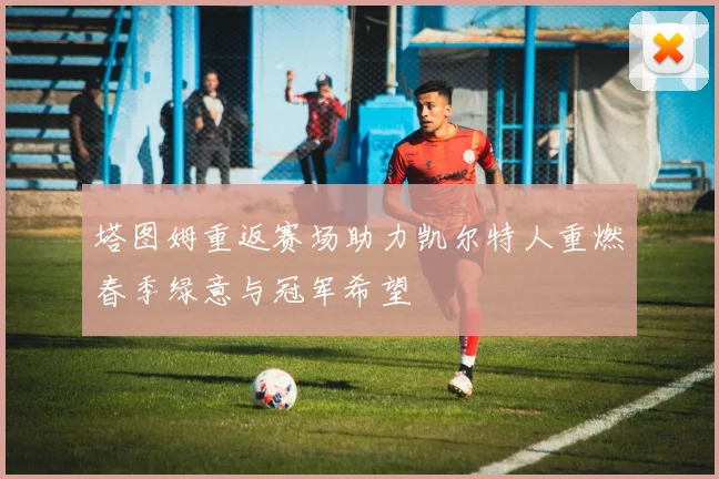 塔图姆重返赛场助力凯尔特人重燃春季绿意与冠军希望