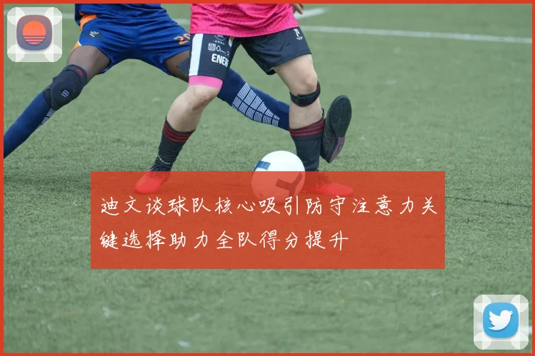 迪文谈球队核心吸引防守注意力关键选择助力全队得分提升