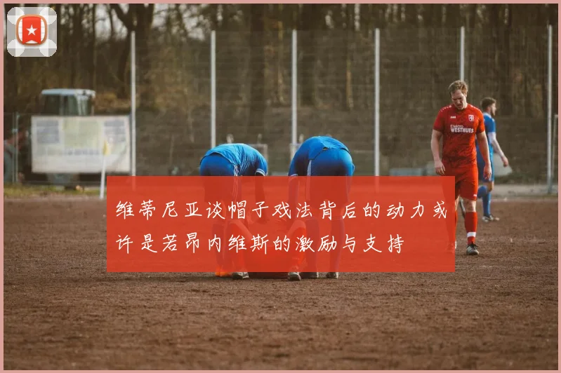 维蒂尼亚谈帽子戏法背后的动力或许是若昂内维斯的激励与支持