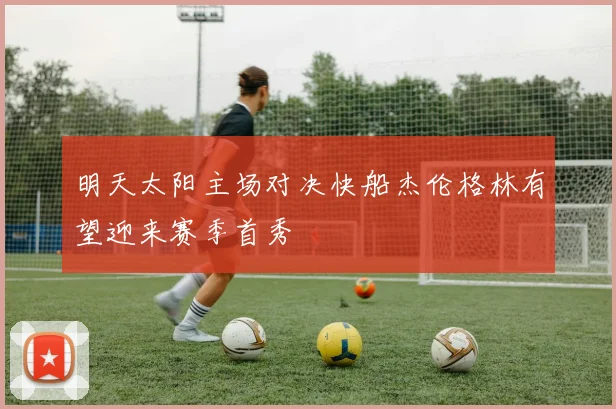 明天太阳主场对决快船杰伦格林有望迎来赛季首秀
