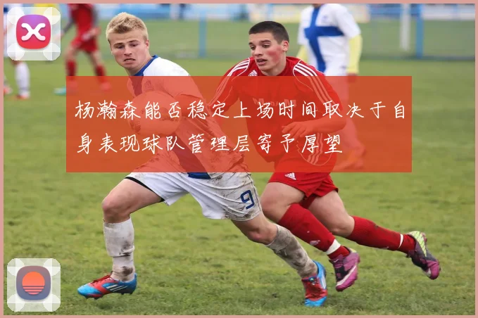 杨瀚森能否稳定上场时间取决于自身表现球队管理层寄予厚望
