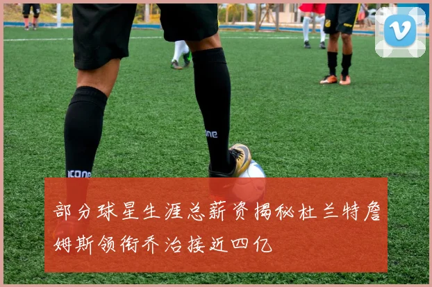 部分球星生涯总薪资揭秘杜兰特詹姆斯领衔乔治接近四亿