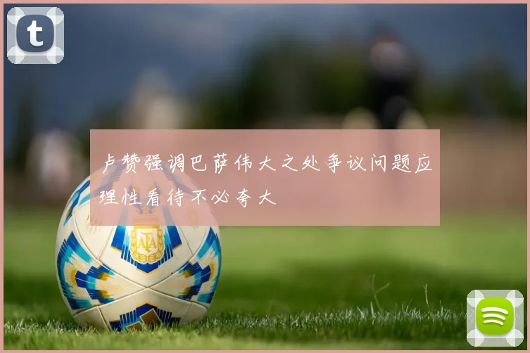 卢赞强调巴萨伟大之处争议问题应理性看待不必夸大