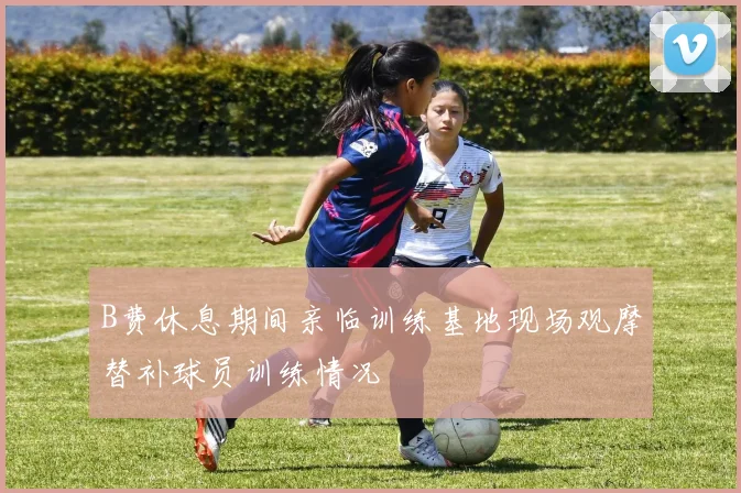 B费休息期间亲临训练基地现场观摩替补球员训练情况