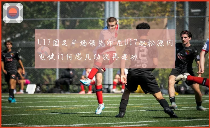 U17国足半场领先印尼U17赵松源闪电破门何思凡助攻再建功
