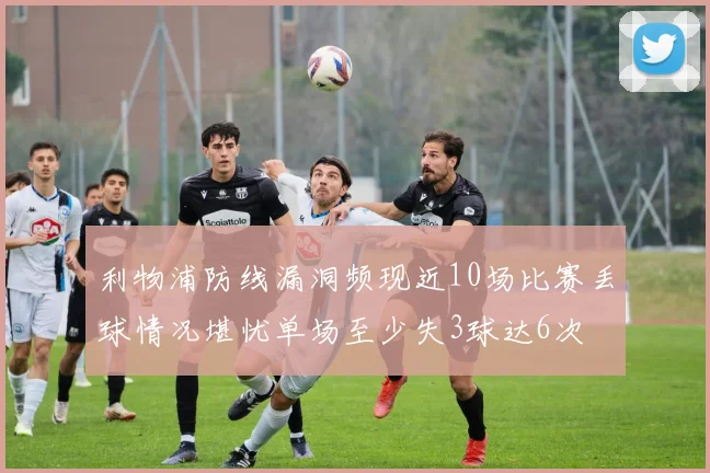 利物浦防线漏洞频现近10场比赛丢球情况堪忧单场至少失3球达6次