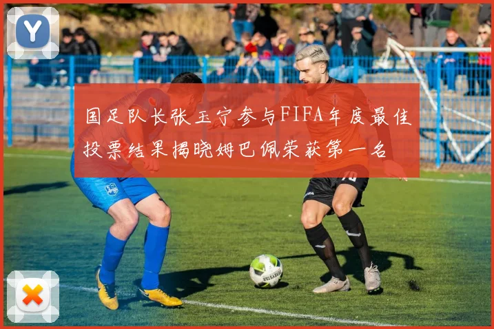 国足队长张玉宁参与FIFA年度最佳投票结果揭晓姆巴佩荣获第一名