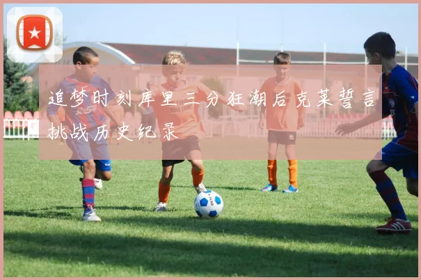 追梦时刻库里三分狂潮后克莱誓言挑战历史纪录