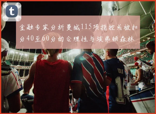 金融专家分析曼城115项指控或被扣分40至60分的合理性与埃弗顿森林案例对比