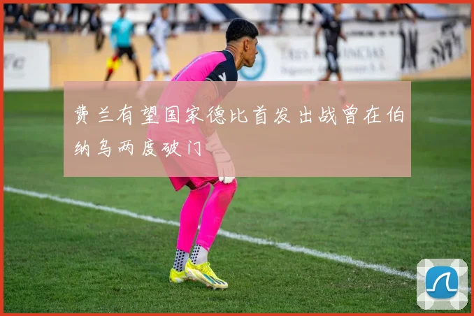 费兰有望国家德比首发出战曾在伯纳乌两度破门