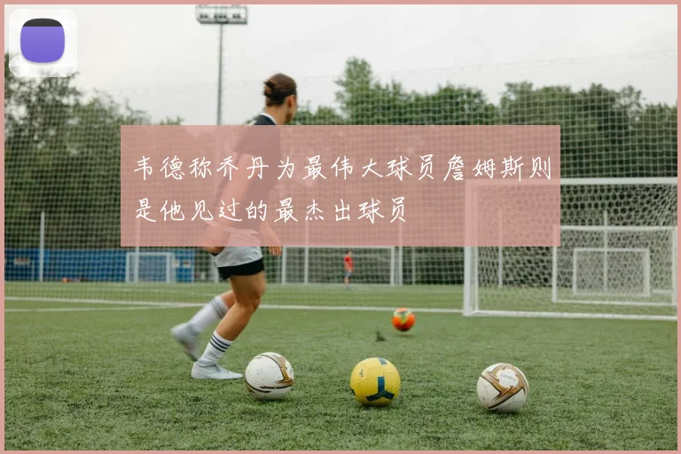 韦德称乔丹为最伟大球员詹姆斯则是他见过的最杰出球员