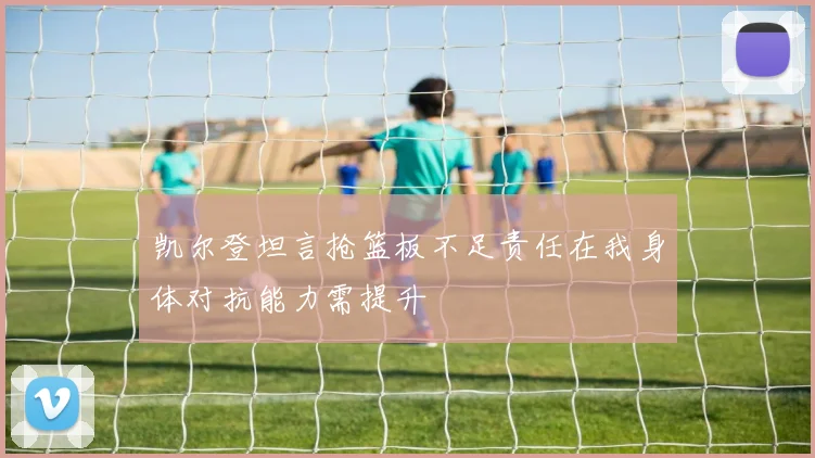 凯尔登坦言抢篮板不足责任在我身体对抗能力需提升