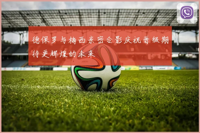 德保罗与梅西亲密合影庆祝晋级期待更辉煌的未来