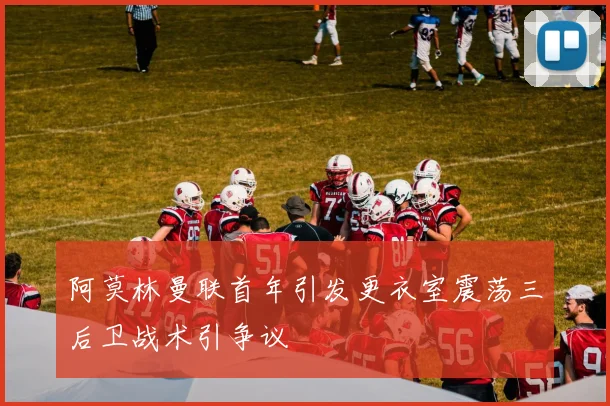 阿莫林曼联首年引发更衣室震荡三后卫战术引争议