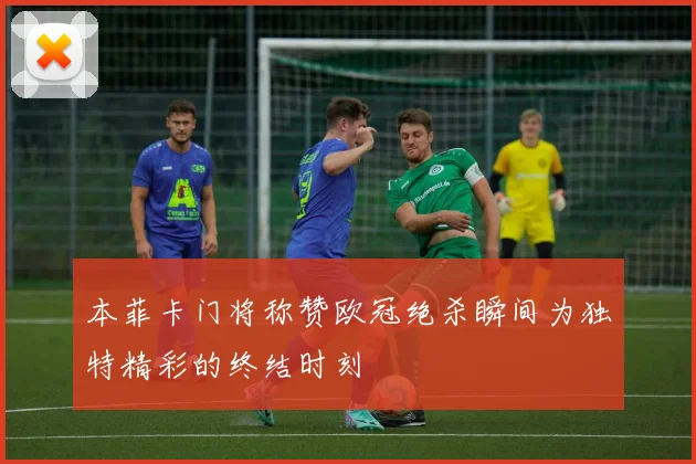 本菲卡门将称赞欧冠绝杀瞬间为独特精彩的终结时刻