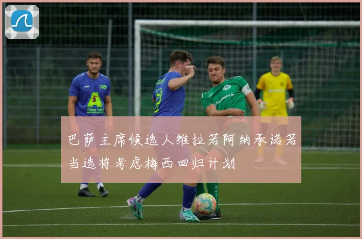 巴萨主席候选人维拉若阿纳承诺若当选将考虑梅西回归计划