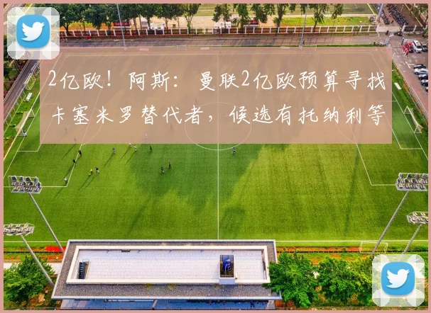 2亿欧！阿斯：曼联2亿欧预算寻找卡塞米罗替代者，候选有托纳利等